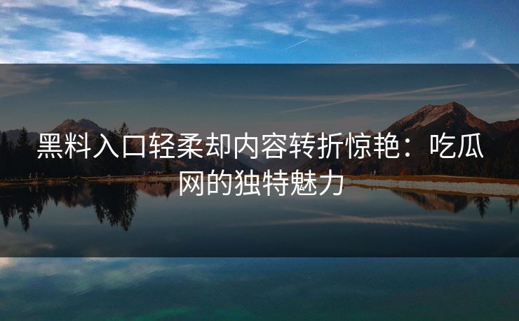 黑料入口轻柔却内容转折惊艳：吃瓜网的独特魅力