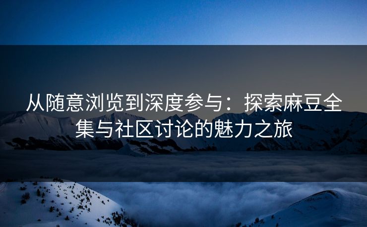从随意浏览到深度参与：探索麻豆全集与社区讨论的魅力之旅