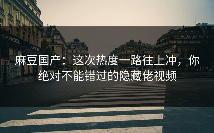 麻豆国产：这次热度一路往上冲，你绝对不能错过的隐藏佬视频