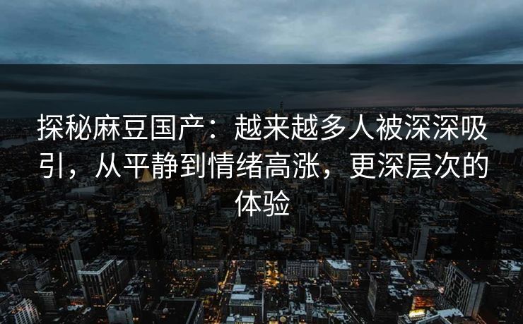 探秘麻豆国产:越来越多人被深深吸引,从平静到情绪高涨,更深层次的体验 探秘麻豆国产:越来越多人被深深吸引,从平静到情绪高涨,更深层次的体验