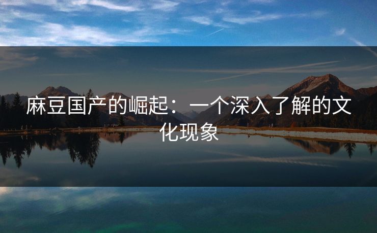麻豆国产的崛起:一个深入了解的文化现象 麻豆国产的崛起:一个深入了解的文化现象