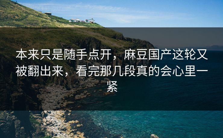 本来只是随手点开，麻豆国产这轮又被翻出来，看完那几段真的会心里一紧