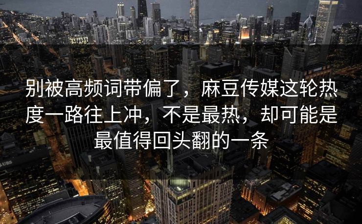 别被高频词带偏了，麻豆传媒这轮热度一路往上冲，不是最热，却可能是最值得回头翻的一条