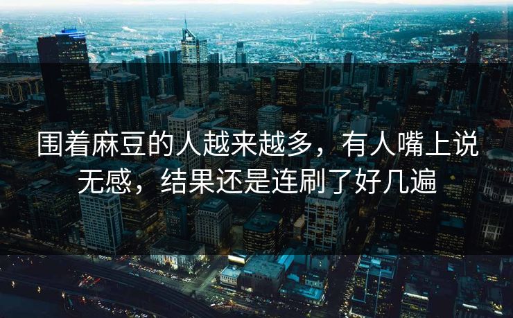 围着麻豆的人越来越多,有人嘴上说无感,结果还是连刷了好几遍 围着麻豆的人越来越多,有人嘴上说无感,结果还是连刷了好几遍