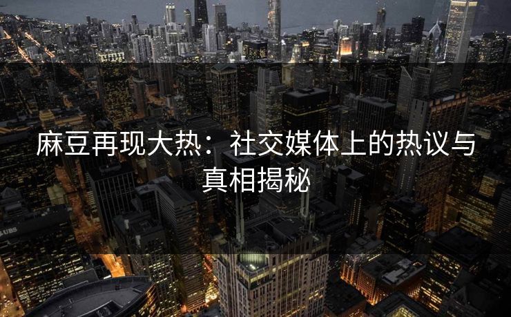 麻豆再现大热:社交媒体上的热议与真相揭秘 麻豆再现大热:社交媒体上的热议与真相揭秘