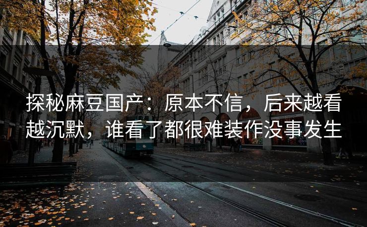 探秘麻豆国产:原本不信,后来越看越沉默,谁看了都很难装作没事发生 探秘麻豆国产:原本不信,后来越看越沉默,谁看了都很难装作没事发生