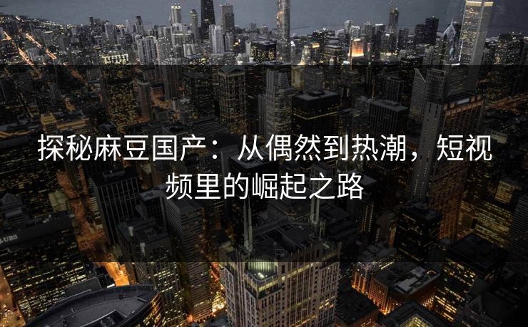 探秘麻豆国产:从偶然到热潮,短视频里的崛起之路 探秘麻豆国产:从偶然到热潮,短视频里的崛起之路