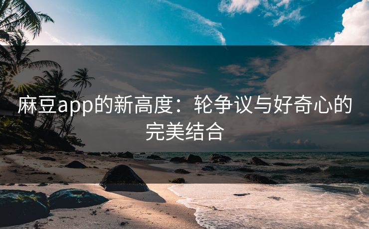 麻豆app的新高度:轮争议与好奇心的完美结合 麻豆app的新高度:轮争议与好奇心的完美结合