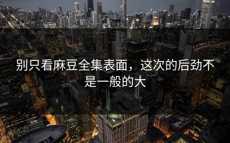 别只看麻豆全集表面，这次的后劲不是一般的大