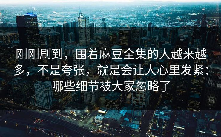 刚刚刷到，围着麻豆全集的人越来越多，不是夸张，就是会让人心里发紧：哪些细节被大家忽略了