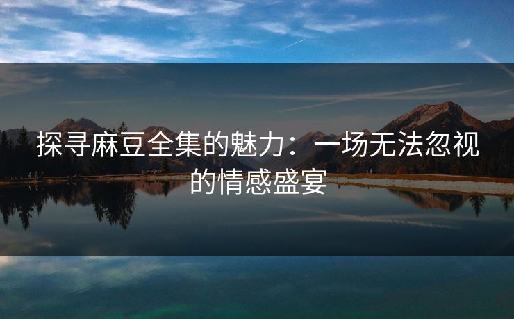 探寻麻豆全集的魅力：一场无法忽视的情感盛宴
